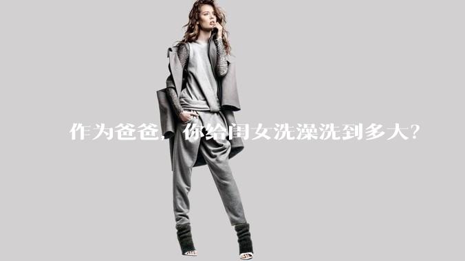 作为爸爸，你给闺女洗澡洗到多大？