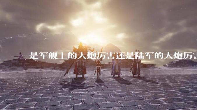 是军舰上的大炮厉害还是陆军的大炮厉害？