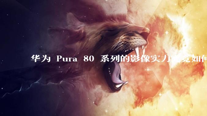 华为 Pura 80 系列的影像实力究竟如何？有哪些新突破？