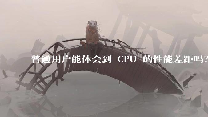 普通用户能体会到 CPU 的性能差距吗？